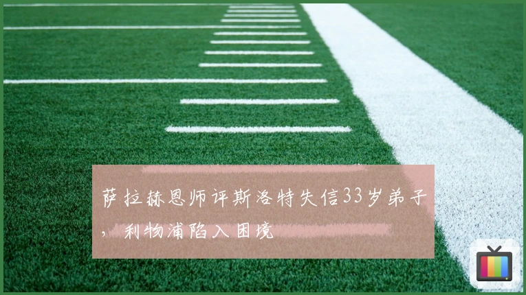 萨拉赫恩师评斯洛特失信33岁弟子，利物浦陷入困境
