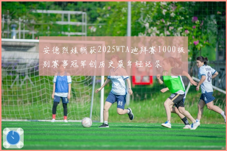 安德烈娃斩获2025WTA迪拜赛1000级别赛事冠军创历史最年轻记录