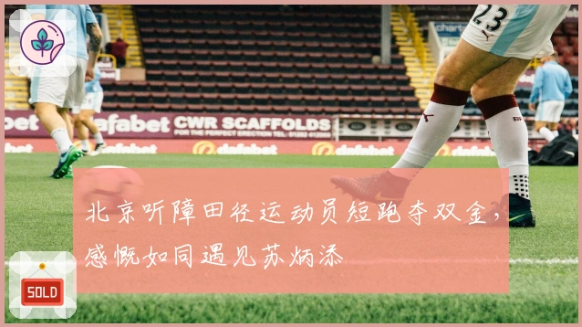 北京听障田径运动员短跑夺双金，感慨如同遇见苏炳添