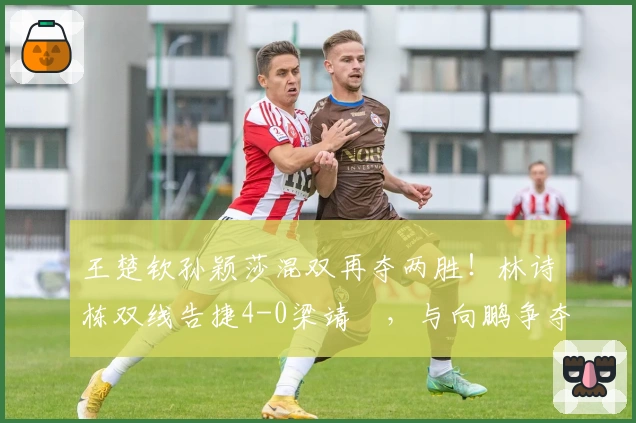 王楚钦孙颖莎混双再夺两胜！林诗栋双线告捷4-0梁靖崑，与向鹏争夺四强席位