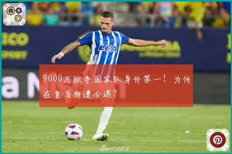 9000万欧夺国家队身价第一！为何在皇马渐遭冷遇？