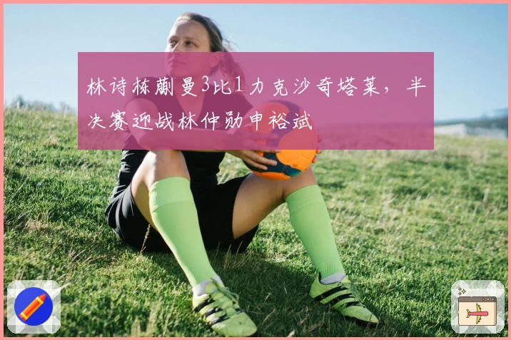 林诗栋蒯曼3比1力克沙奇塔莱，半决赛迎战林仲勋申裕斌