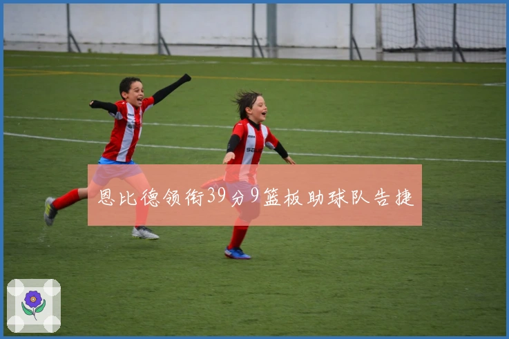 恩比德领衔39分9篮板助球队告捷