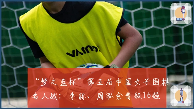 “梦之蓝杯”第五届中国女子围棋名人战：李赫、周泓余晋级16强