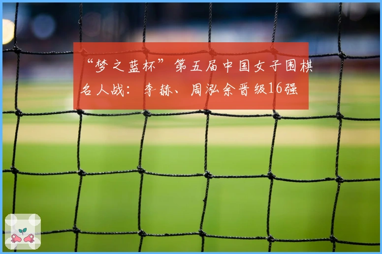 “梦之蓝杯”第五届中国女子围棋名人战：李赫、周泓余晋级16强