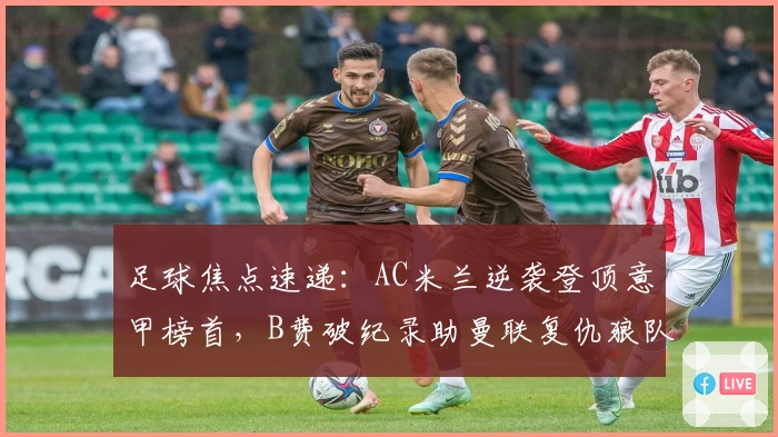 足球焦点速递：AC米兰逆袭登顶意甲榜首，B费破纪录助曼联复仇狼队
